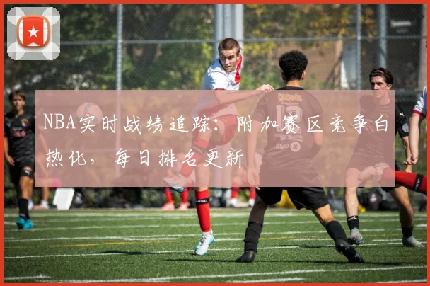 NBA实时战绩追踪：附加赛区竞争白热化，每日排名更新