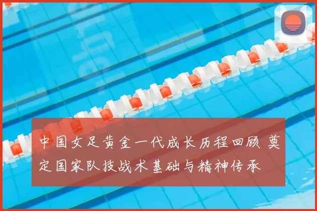 中国女足黄金一代成长历程回顾 奠定国家队技战术基础与精神传承
