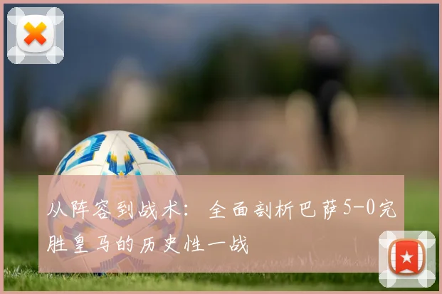 从阵容到战术：全面剖析巴萨5-0完胜皇马的历史性一战