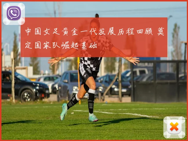 中国女足黄金一代发展历程回顾 奠定国家队崛起基础