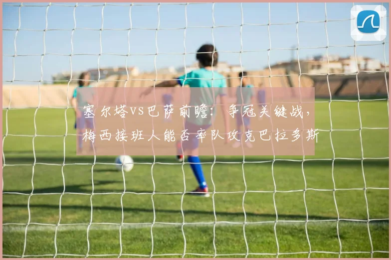 塞尔塔vs巴萨前瞻：争冠关键战，梅西接班人能否率队攻克巴拉多斯？