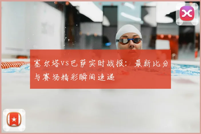 塞尔塔vs巴萨实时战报：最新比分与赛场精彩瞬间速递