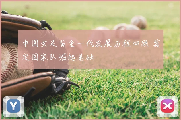 中国女足黄金一代发展历程回顾 奠定国家队崛起基础