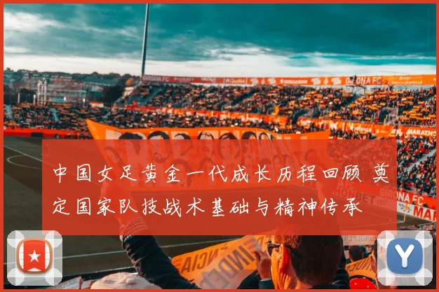 中国女足黄金一代成长历程回顾 奠定国家队技战术基础与精神传承