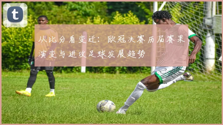 从比分看变迁：欧冠决赛历届赛果演变与进攻足球发展趋势