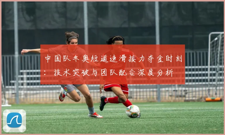 中国队冬奥短道速滑接力夺金时刻：技术突破与团队配合深度分析