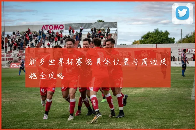 新乡世界杯赛场具体位置与周边设施全攻略