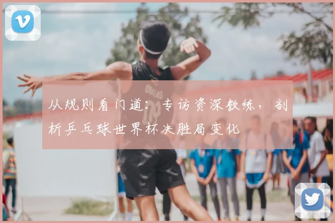 从规则看门道：专访资深教练，剖析乒乓球世界杯决胜局变化