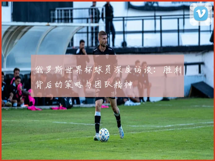 俄罗斯世界杯球员深度访谈：胜利背后的策略与团队精神