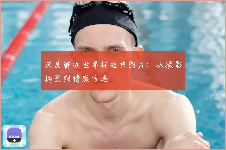 深度解读世界杯经典图片：从摄影构图到情感传递