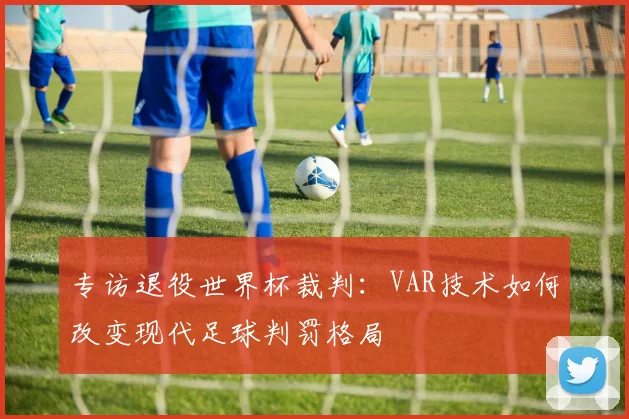 专访退役世界杯裁判：VAR技术如何改变现代足球判罚格局