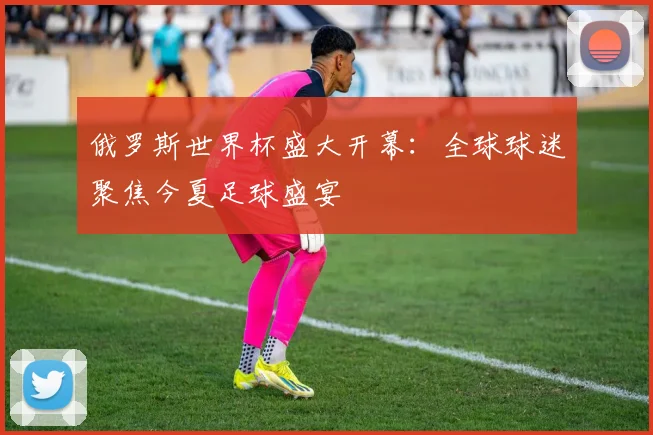 俄罗斯世界杯盛大开幕：全球球迷聚焦今夏足球盛宴