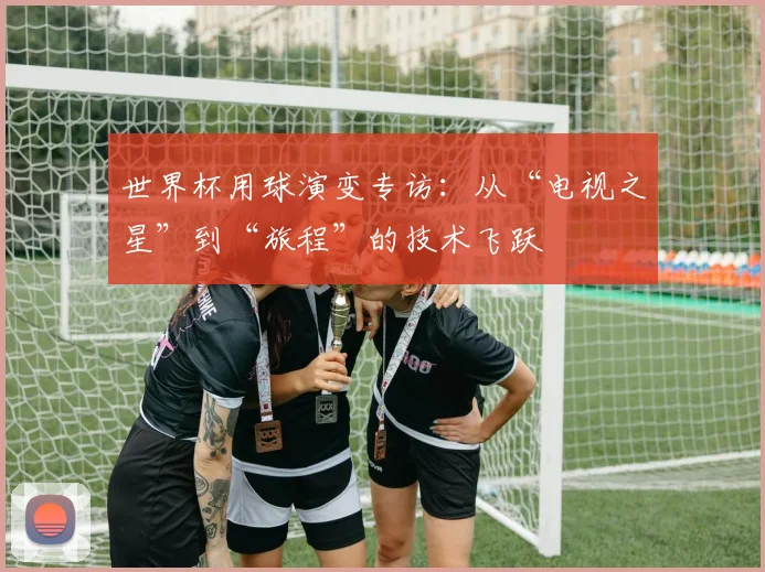 世界杯用球演变专访：从“电视之星”到“旅程”的技术飞跃