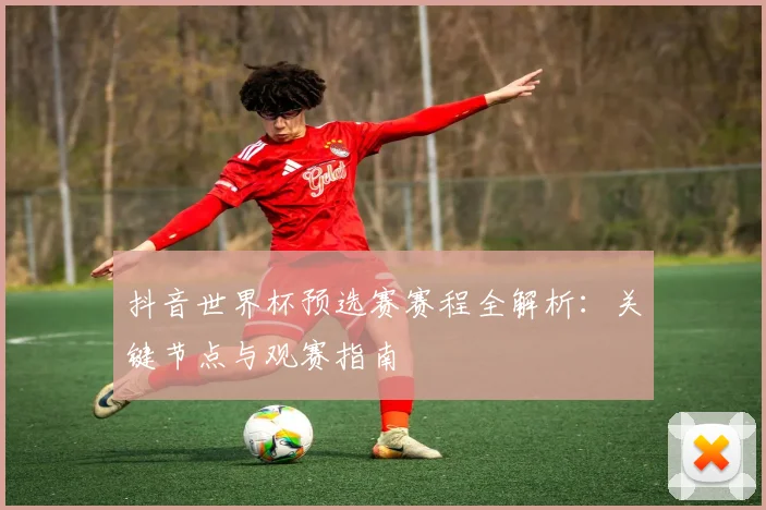 抖音世界杯预选赛赛程全解析：关键节点与观赛指南