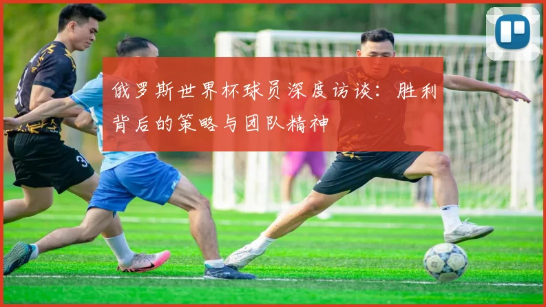 俄罗斯世界杯球员深度访谈：胜利背后的策略与团队精神