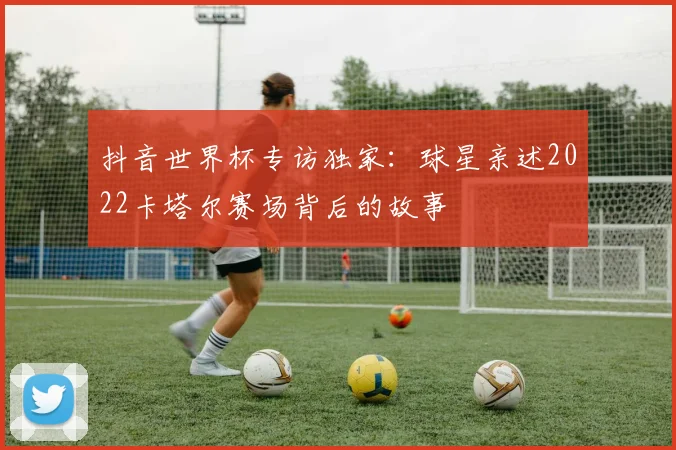 抖音世界杯专访独家：球星亲述2022卡塔尔赛场背后的故事