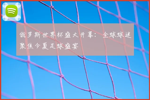 俄罗斯世界杯盛大开幕：全球球迷聚焦今夏足球盛宴